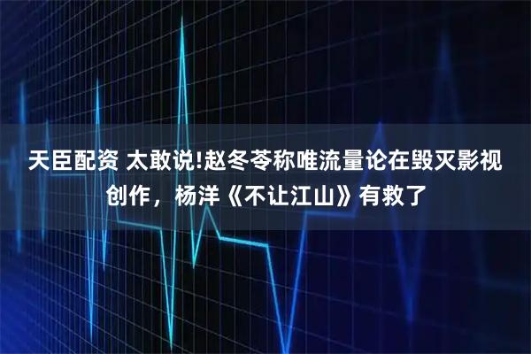 天臣配资 太敢说!赵冬苓称唯流量论在毁灭影视创作，杨洋《不让江山》有救了