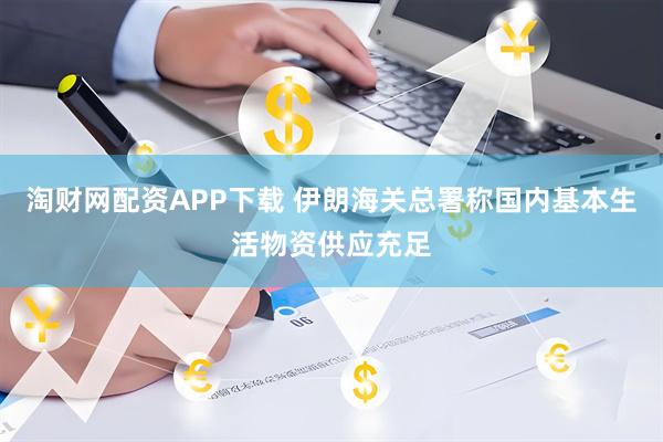 淘财网配资APP下载 伊朗海关总署称国内基本生活物资供应充足