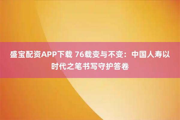 盛宝配资APP下载 76载变与不变:中国人寿以时代之笔书写守护答卷