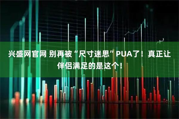 兴盛网官网 别再被“尺寸迷思”PUA了！真正让伴侣满足的是这个！