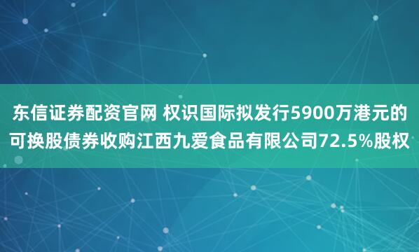 东信证券配资官网 权识国际拟发行5900万港元的可换股债券收购江西九爱食品有限公司72.5%股权