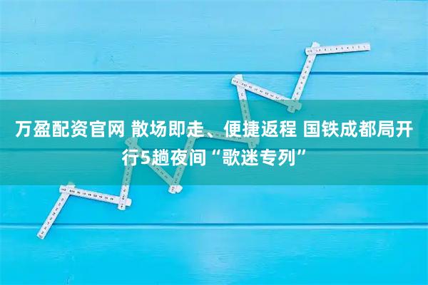 万盈配资官网 散场即走、便捷返程 国铁成都局开行5趟夜间“歌迷专列”