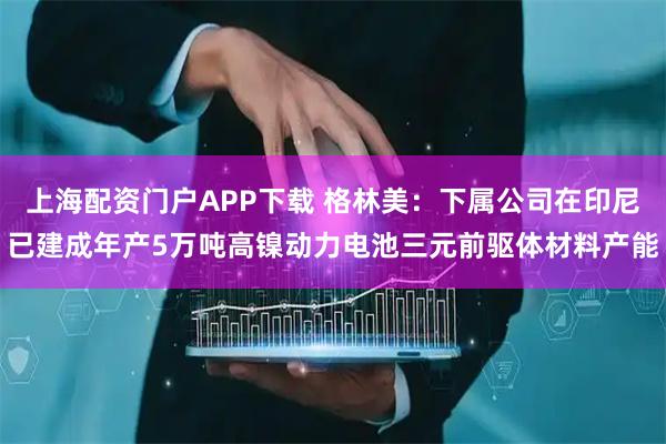 上海配资门户APP下载 格林美：下属公司在印尼已建成年产5万吨高镍动力电池三元前驱体材料产能