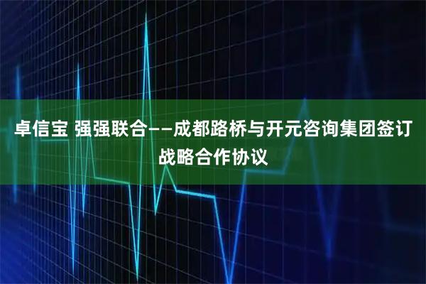卓信宝 强强联合——成都路桥与开元咨询集团签订战略合作协议