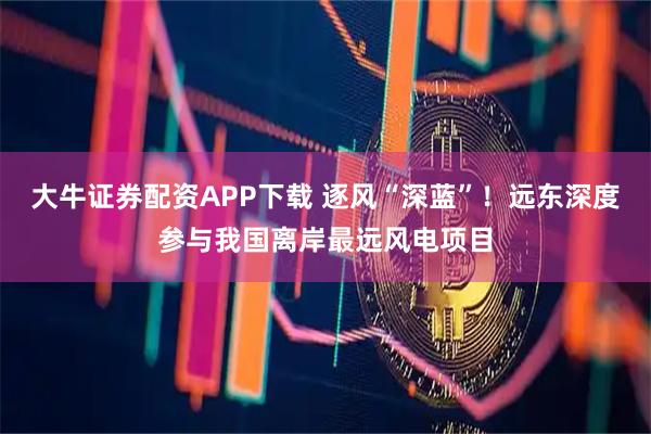 大牛证券配资APP下载 逐风“深蓝”！远东深度参与我国离岸最远风电项目