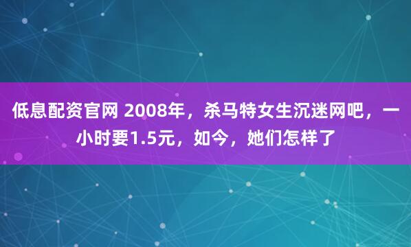 低息配资官网 2008年,杀马特女生沉迷网吧,一小时要1.5元,如今,她们怎样了