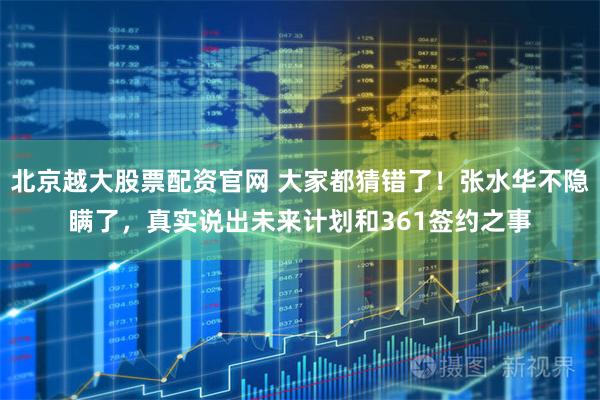 北京越大股票配资官网 大家都猜错了！张水华不隐瞒了，真实说出未来计划和361签约之事
