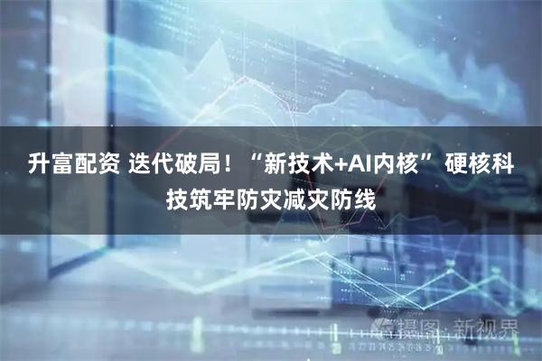 升富配资 迭代破局！“新技术+AI内核” 硬核科技筑牢防灾减灾防线