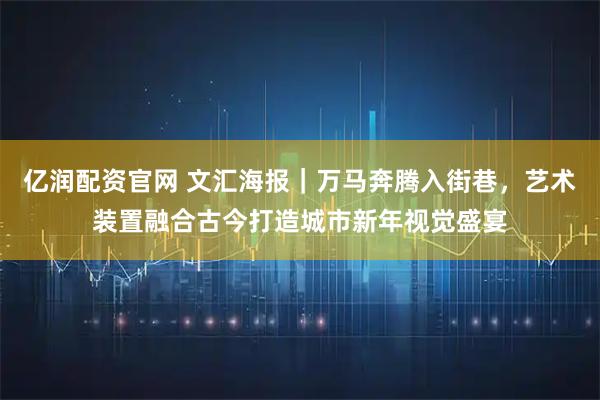 亿润配资官网 文汇海报｜万马奔腾入街巷，艺术装置融合古今打造城市新年视觉盛宴
