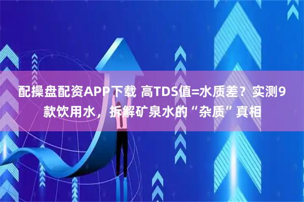 配操盘配资APP下载 高TDS值=水质差？实测9款饮用水，拆解矿泉水的“杂质”真相