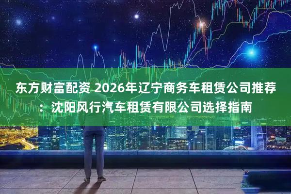 东方财富配资 2026年辽宁商务车租赁公司推荐：沈阳风行汽车租赁有限公司选择指南