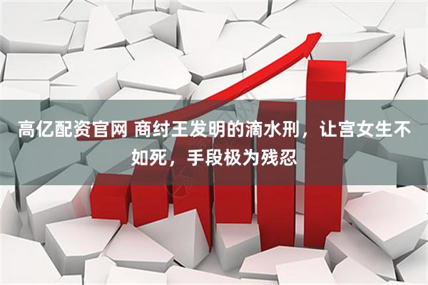高亿配资官网 商纣王发明的滴水刑，让宫女生不如死，手段极为残忍