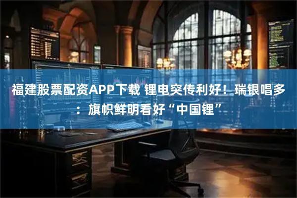 福建股票配资APP下载 锂电突传利好!瑞银唱多:旗帜鲜明看好“中国锂”
