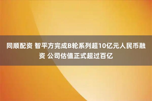 同顺配资 智平方完成B轮系列超10亿元人民币融资 公司估值正式超过百亿