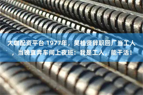 大咖配资平台 1977年，吴桂贤辞职回厂当工人，当晚直奔车间上夜班：我是工人，能干活！
