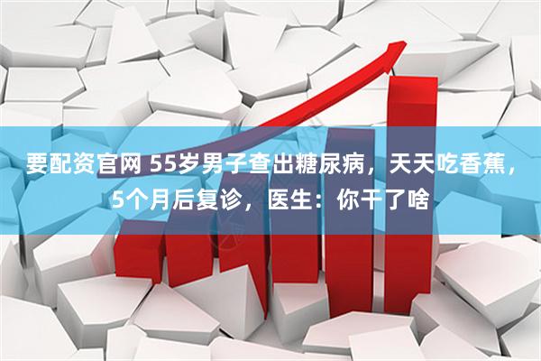 要配资官网 55岁男子查出糖尿病，天天吃香蕉，5个月后复诊，医生：你干了啥