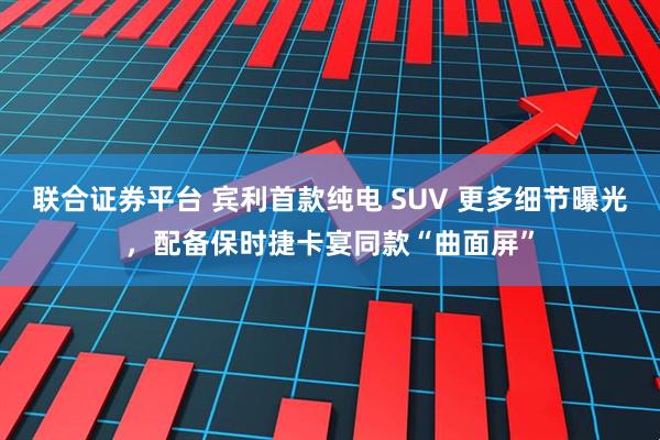 联合证券平台 宾利首款纯电 SUV 更多细节曝光，配备保时捷卡宴同款“曲面屏”