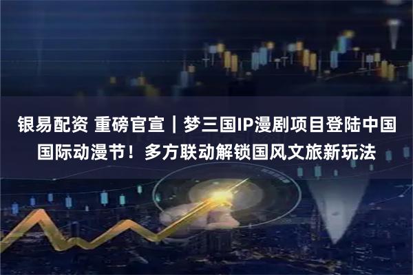 银易配资 重磅官宣｜梦三国IP漫剧项目登陆中国国际动漫节！多方联动解锁国风文旅新玩法
