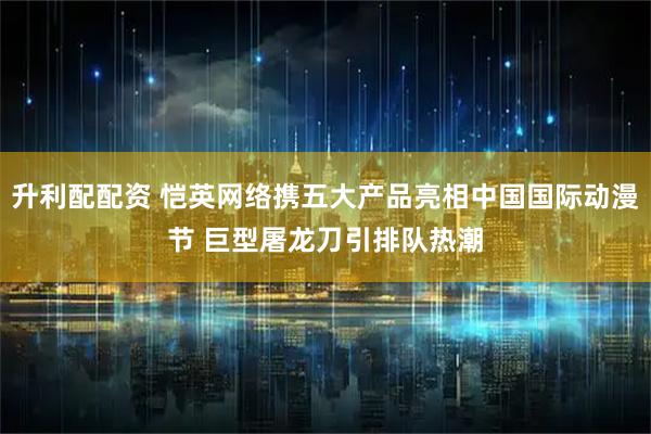 升利配配资 恺英网络携五大产品亮相中国国际动漫节 巨型屠龙刀引排队热潮
