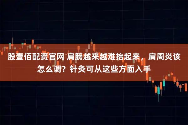股壹佰配资官网 肩膀越来越难抬起来，肩周炎该怎么调？针灸可从这些方面入手