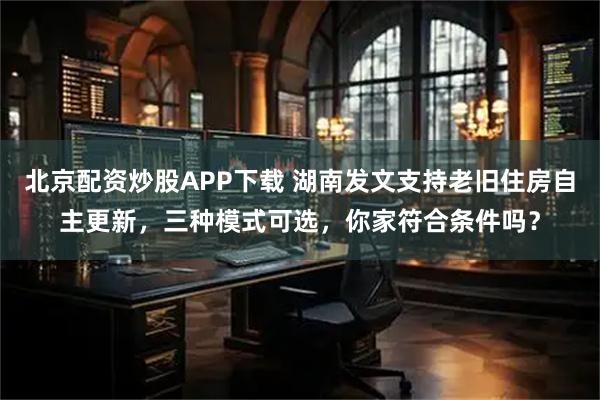 北京配资炒股APP下载 湖南发文支持老旧住房自主更新，三种模式可选，你家符合条件吗？