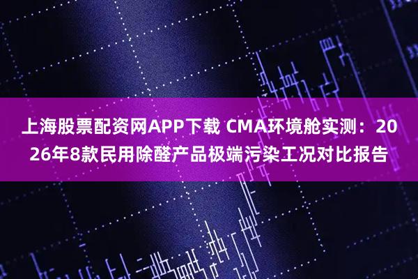 上海股票配资网APP下载 CMA环境舱实测：2026年8款民用除醛产品极端污染工况对比报告