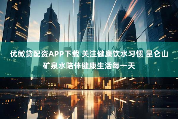 优微贷配资APP下载 关注健康饮水习惯 昆仑山矿泉水陪伴健康生活每一天