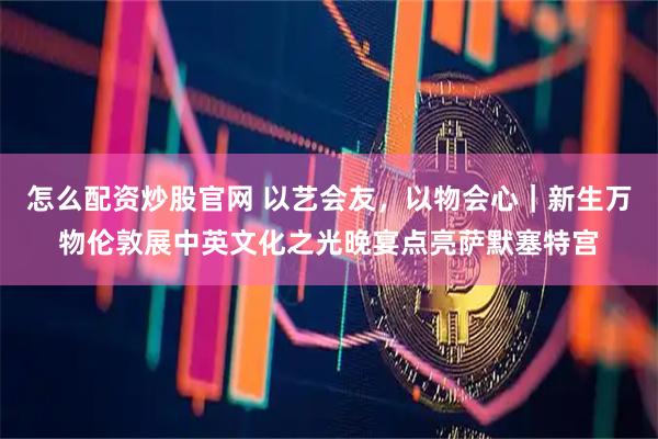 怎么配资炒股官网 以艺会友，以物会心｜新生万物伦敦展中英文化之光晚宴点亮萨默塞特宫