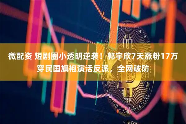 微配资 短剧圈小透明逆袭！郭宇欣7天涨粉17万穿民国旗袍演活反派，全网破防